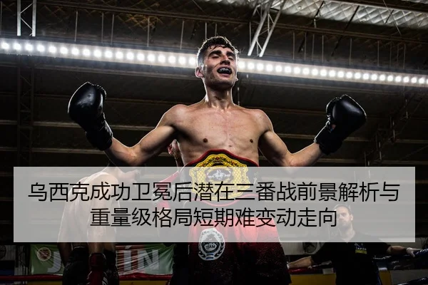 乌西克成功卫冕后潜在三番战前景解析与重量级格局短期难变动走向